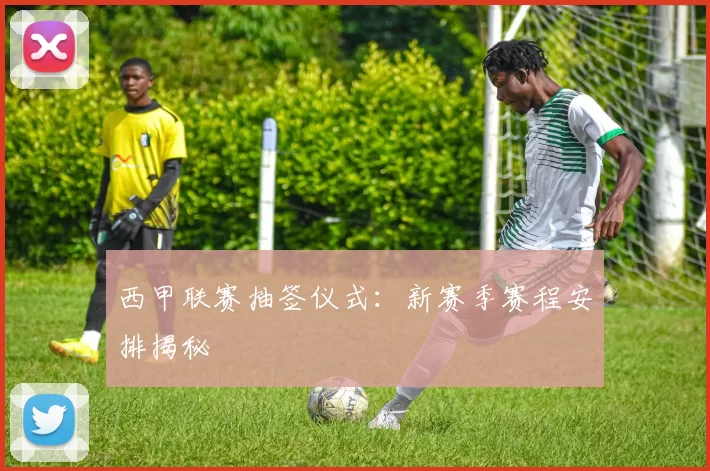 西甲联赛抽签仪式：新赛季赛程安排揭秘