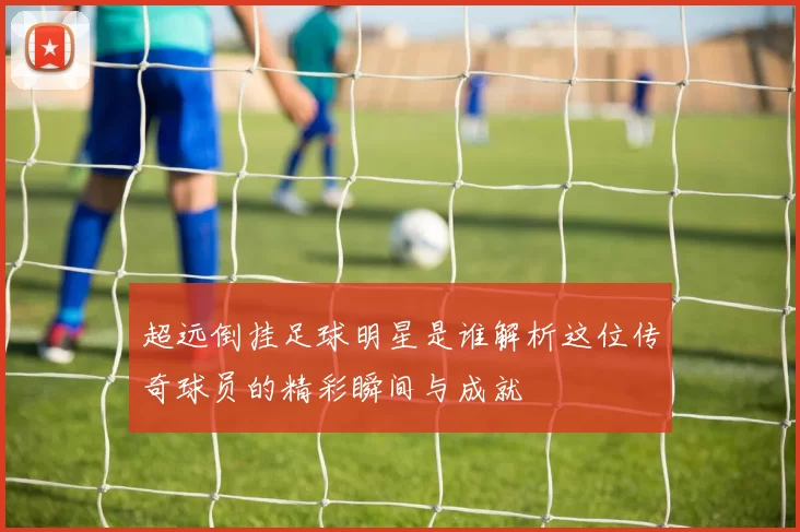 超远倒挂足球明星是谁解析这位传奇球员的精彩瞬间与成就