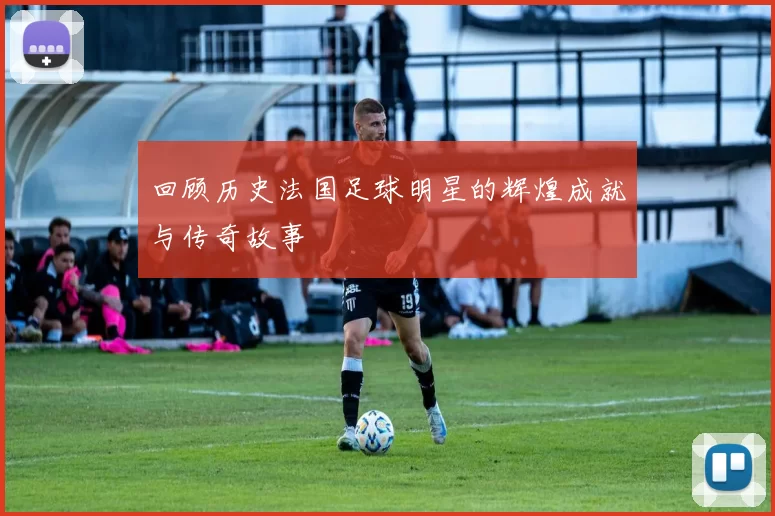 回顾历史法国足球明星的辉煌成就与传奇故事