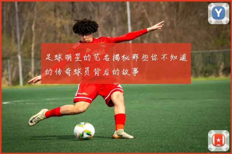 足球明星的艺名揭秘那些你不知道的传奇球员背后的故事