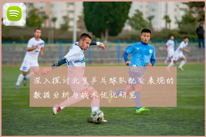 深入探讨北京乒乓球队配合表现的数据分析与战术优化研究