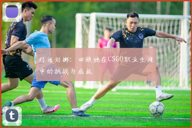 对话刘娜：回顾她在CSGO职业生涯中的挑战与成就