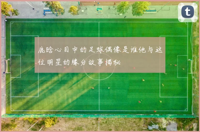 鹿晗心目中的足球偶像是谁他与这位明星的缘分故事揭秘