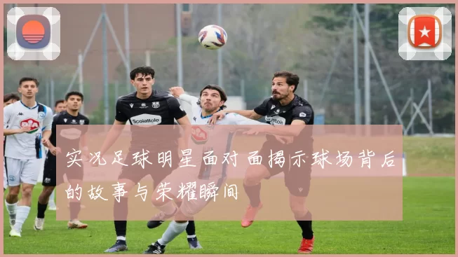 实况足球明星面对面揭示球场背后的故事与荣耀瞬间