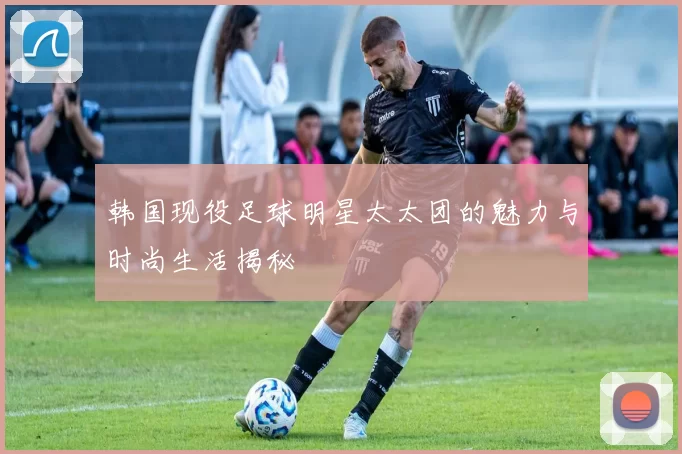 韩国现役足球明星太太团的魅力与时尚生活揭秘