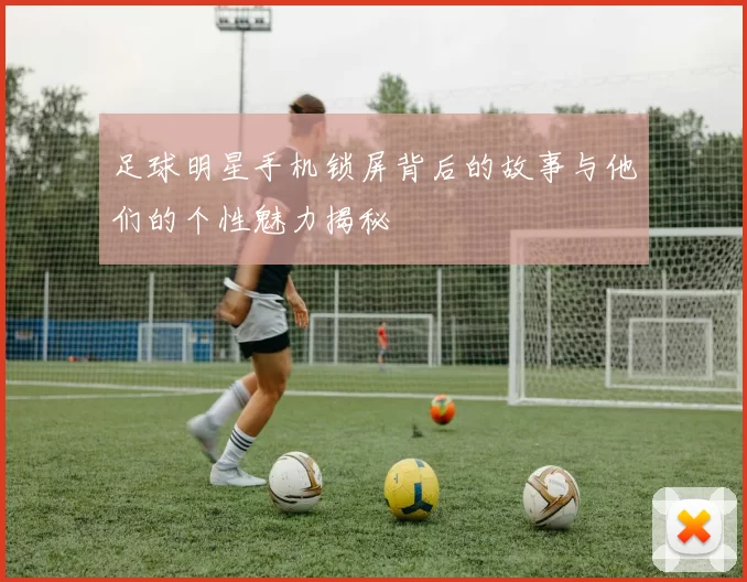 足球明星手机锁屏背后的故事与他们的个性魅力揭秘