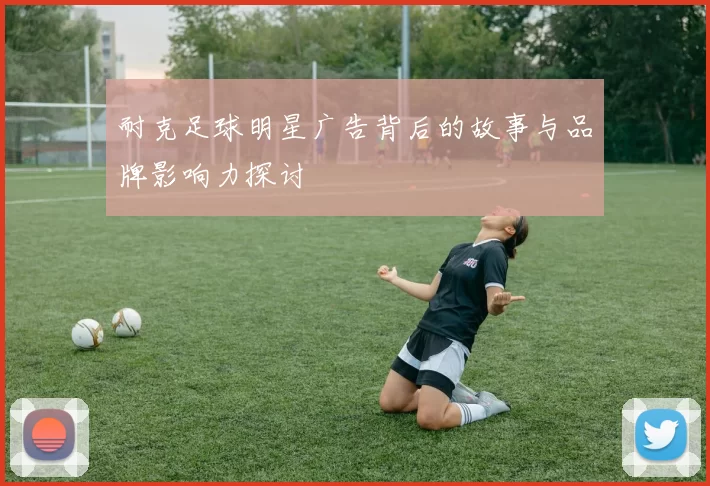 耐克足球明星广告背后的故事与品牌影响力探讨