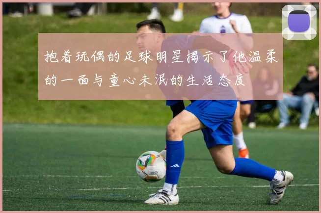 抱着玩偶的足球明星揭示了他温柔的一面与童心未泯的生活态度