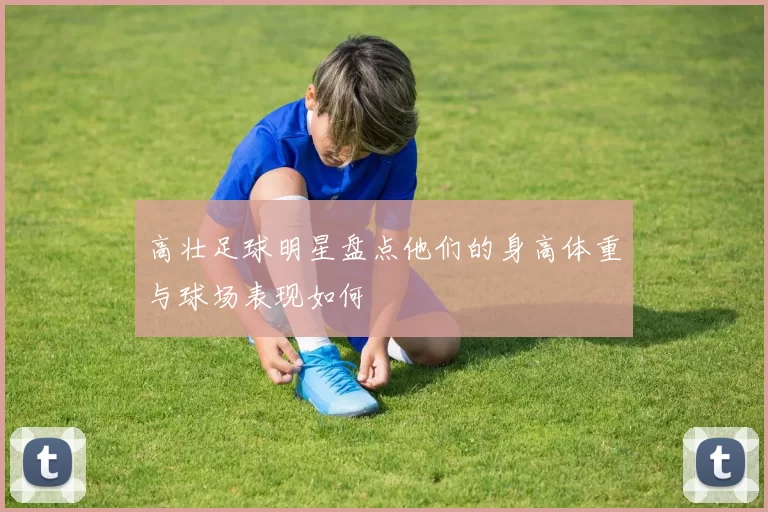高壮足球明星盘点他们的身高体重与球场表现如何