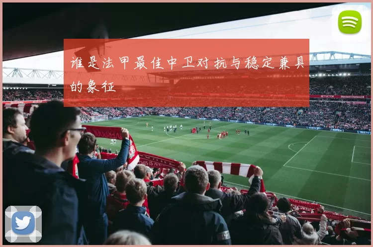 谁是法甲最佳中卫对抗与稳定兼具的象征