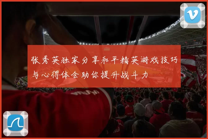 张秀英独家分享和平精英游戏技巧与心得体会助你提升战斗力