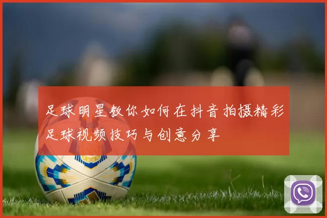 足球明星教你如何在抖音拍摄精彩足球视频技巧与创意分享