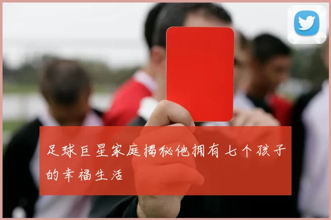 足球巨星家庭揭秘他拥有七个孩子的幸福生活