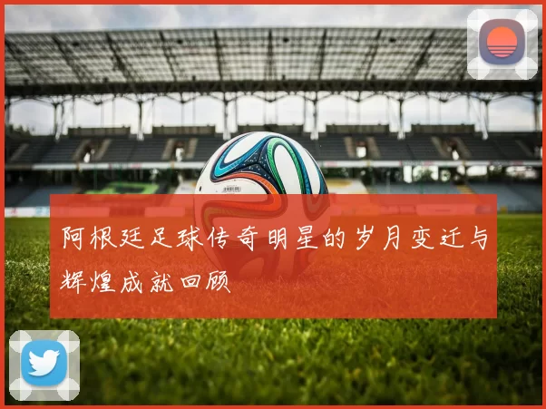 阿根廷足球传奇明星的岁月变迁与辉煌成就回顾