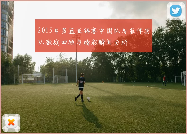 2015年男篮亚锦赛中国队与菲律宾队激战回顾与精彩瞬间分析