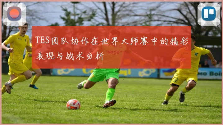 TES团队协作在世界大师赛中的精彩表现与战术分析