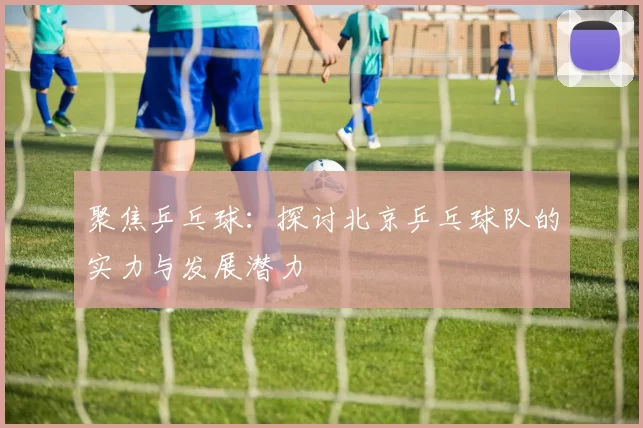 聚焦乒乓球：探讨北京乒乓球队的实力与发展潜力