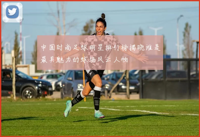 中国时尚足球明星排行榜揭晓谁是最具魅力的球场风云人物