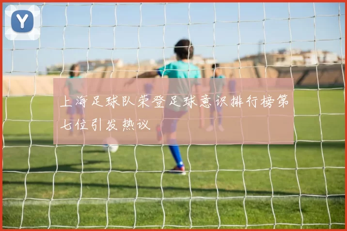 上海足球队荣登足球意识排行榜第七位引发热议
