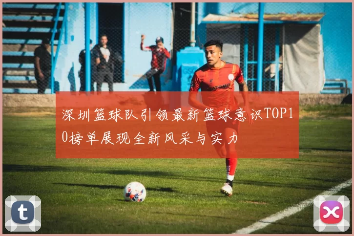深圳篮球队引领最新篮球意识TOP10榜单展现全新风采与实力
