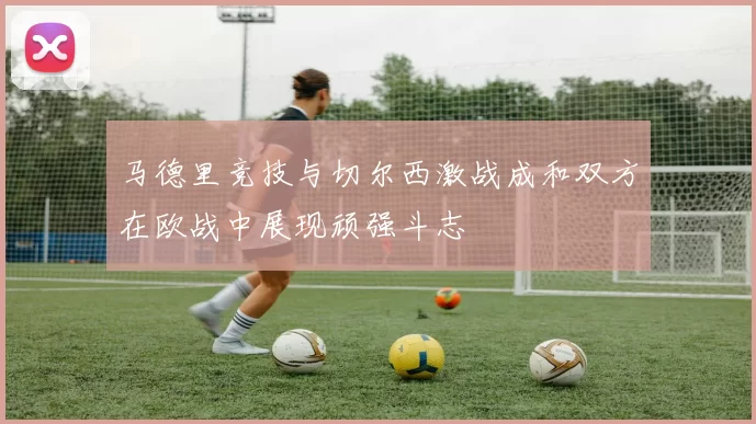 马德里竞技与切尔西激战成和双方在欧战中展现顽强斗志