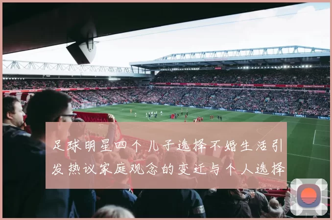 足球明星四个儿子选择不婚生活引发热议家庭观念的变迁与个人选择的思考