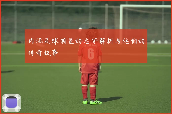 内涵足球明星的名字解析与他们的传奇故事