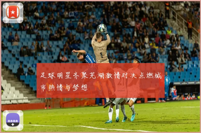 足球明星齐聚芜湖激情对决点燃城市热情与梦想