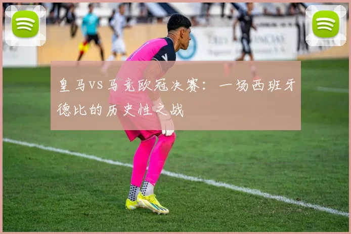 皇马vs马竞欧冠决赛：一场西班牙德比的历史性之战