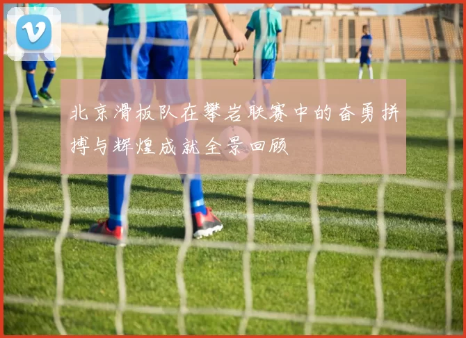北京滑板队在攀岩联赛中的奋勇拼搏与辉煌成就全景回顾