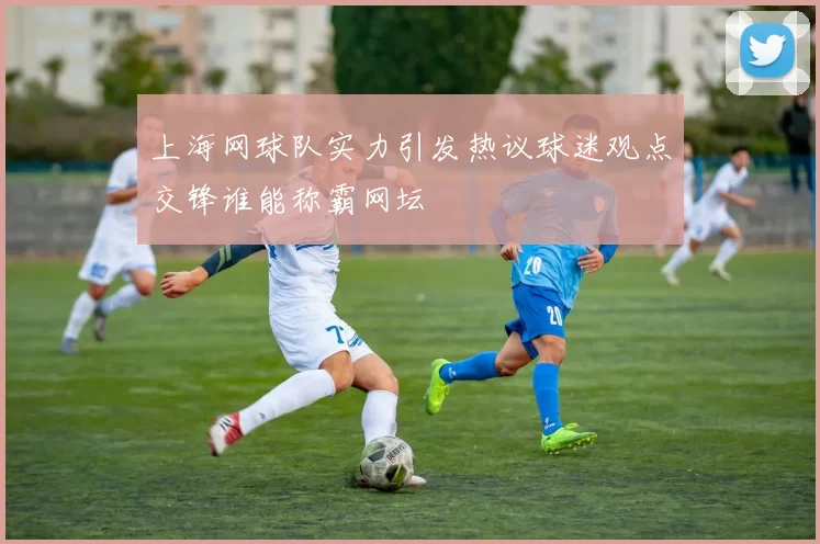上海网球队实力引发热议球迷观点交锋谁能称霸网坛
