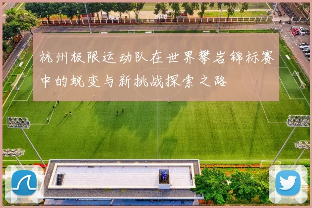 杭州极限运动队在世界攀岩锦标赛中的蜕变与新挑战探索之路