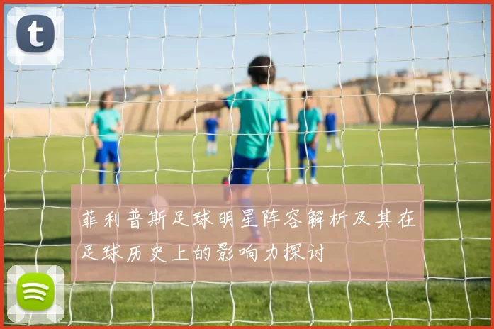 菲利普斯足球明星阵容解析及其在足球历史上的影响力探讨