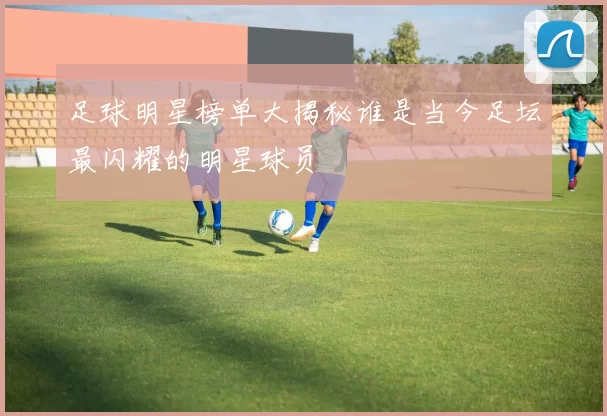 足球明星榜单大揭秘谁是当今足坛最闪耀的明星球员