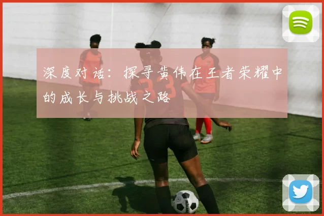 深度对话：探寻黄伟在王者荣耀中的成长与挑战之路