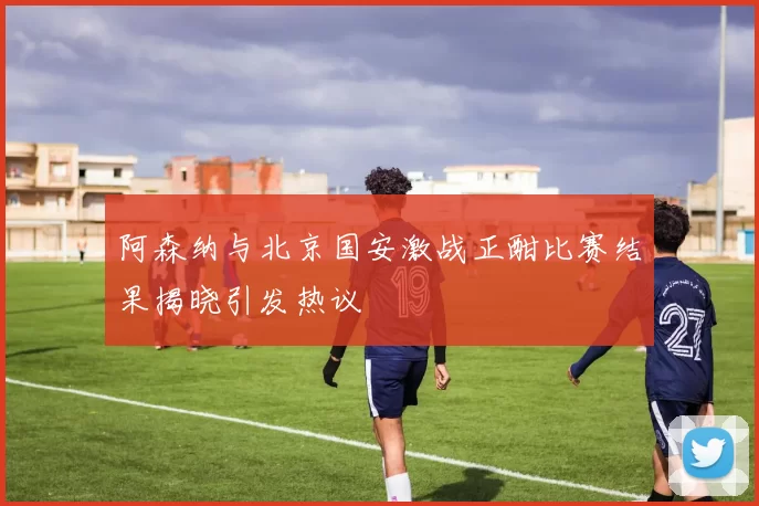 阿森纳与北京国安激战正酣比赛结果揭晓引发热议
