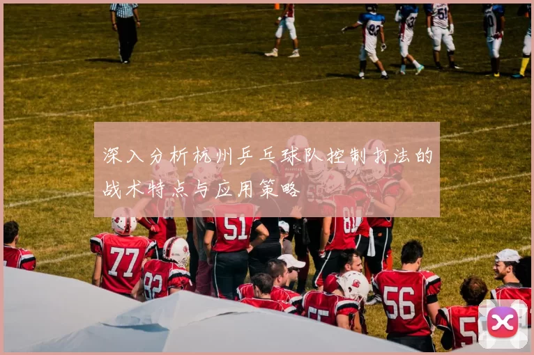 深入分析杭州乒乓球队控制打法的战术特点与应用策略