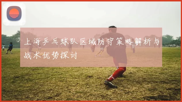 上海乒乓球队区域防守策略解析与战术优势探讨