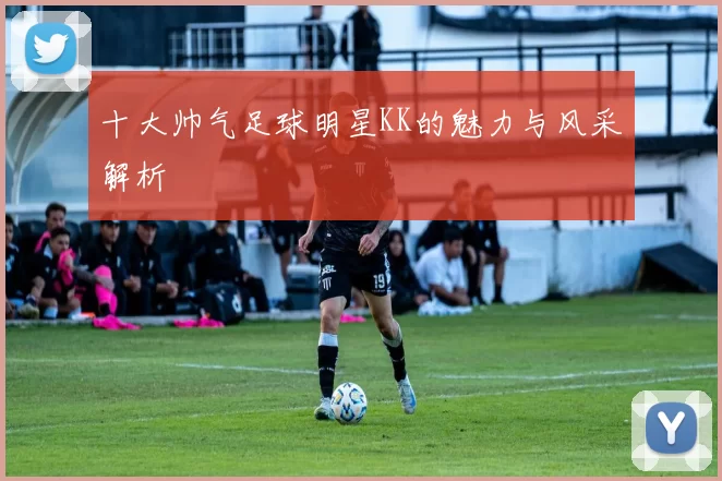 十大帅气足球明星KK的魅力与风采解析
