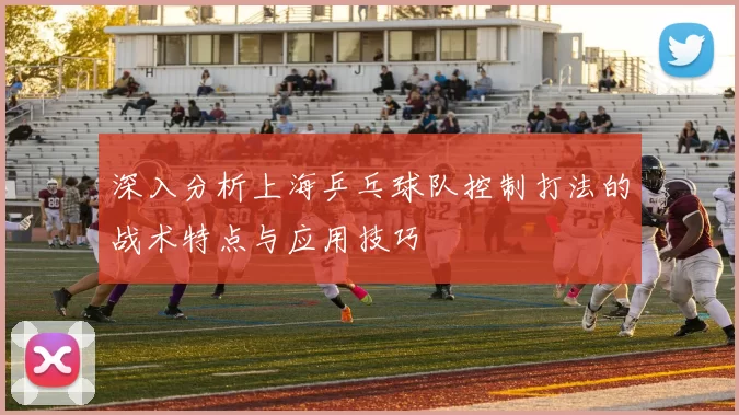 深入分析上海乒乓球队控制打法的战术特点与应用技巧