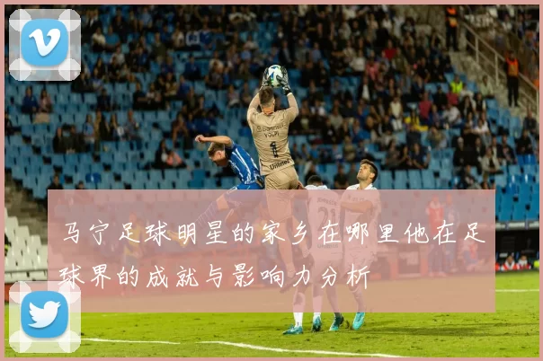 马宁足球明星的家乡在哪里他在足球界的成就与影响力分析