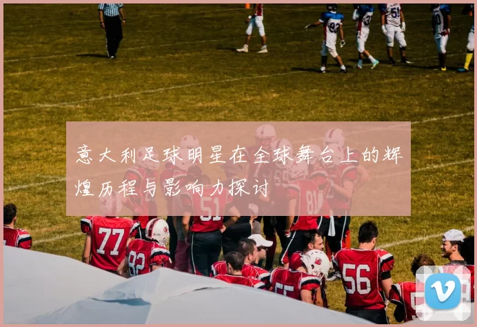 意大利足球明星在全球舞台上的辉煌历程与影响力探讨