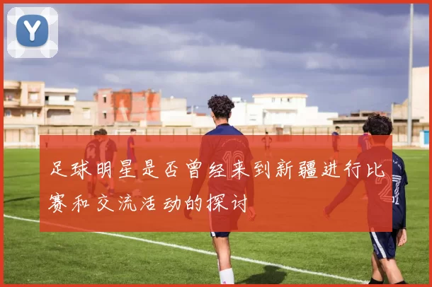 足球明星是否曾经来到新疆进行比赛和交流活动的探讨