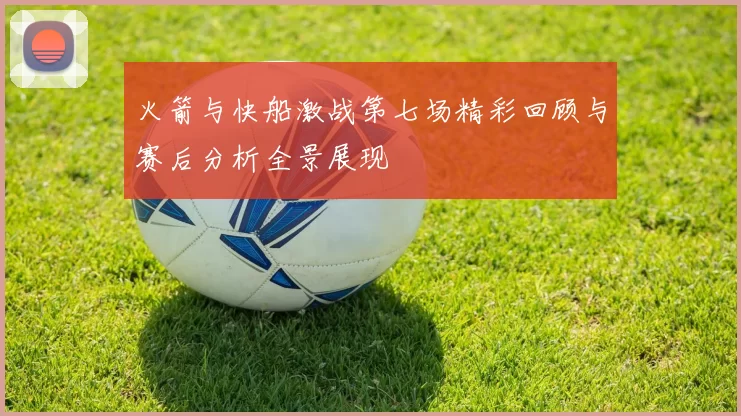 火箭与快船激战第七场精彩回顾与赛后分析全景展现