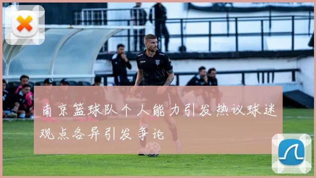 南京篮球队个人能力引发热议球迷观点各异引发争论