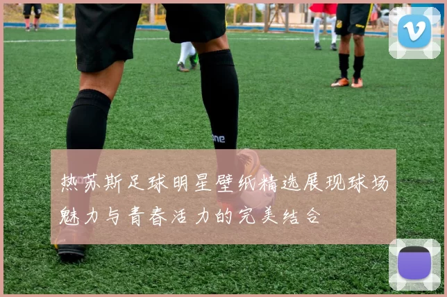 热苏斯足球明星壁纸精选展现球场魅力与青春活力的完美结合