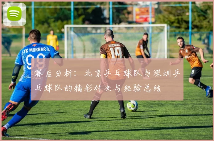 赛后分析：北京乒乓球队与深圳乒乓球队的精彩对决与经验总结