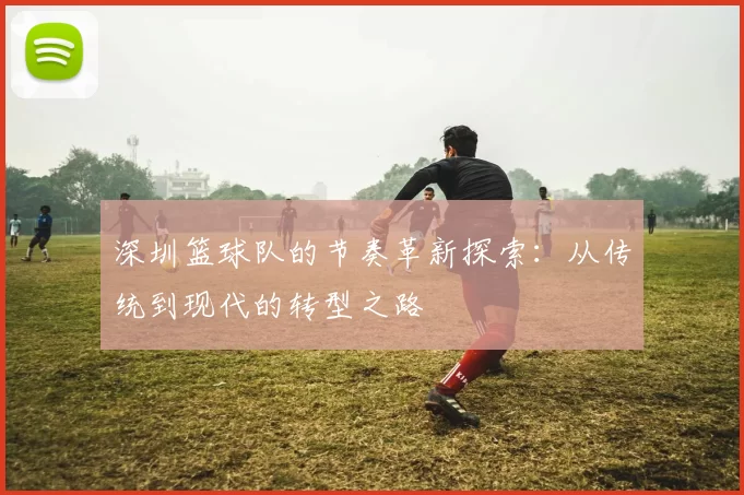 深圳篮球队的节奏革新探索：从传统到现代的转型之路