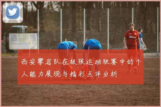 西安攀岩队在极限运动联赛中的个人能力展现与精彩点评分析
