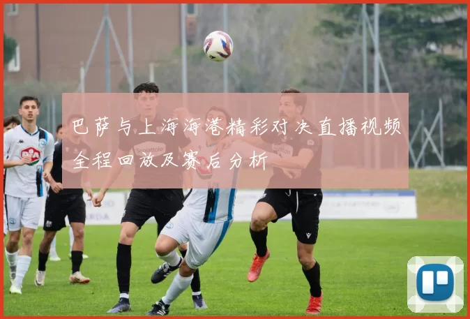巴萨与上海海港精彩对决直播视频全程回放及赛后分析